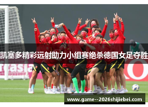 凯塞多精彩远射助力小组赛绝杀德国女足夺胜 凯塞多精彩远射助力小组赛绝杀德国女足夺胜