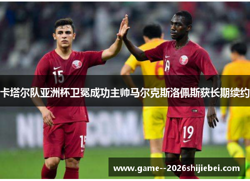卡塔尔队亚洲杯卫冕成功主帅马尔克斯洛佩斯获长期续约 卡塔尔队亚洲杯卫冕成功主帅马尔克斯洛佩斯获长期续约