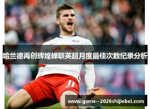 哈兰德再创辉煌蝉联英超月度最佳次数纪录分析 哈兰德再创辉煌蝉联英超月度最佳次数纪录分析
