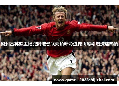 奥利塞英超主场兜射破曼联死角精彩进球再度引爆球迷热情