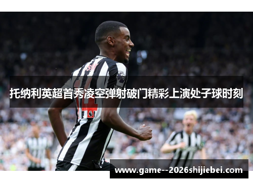 托纳利英超首秀凌空弹射破门精彩上演处子球时刻