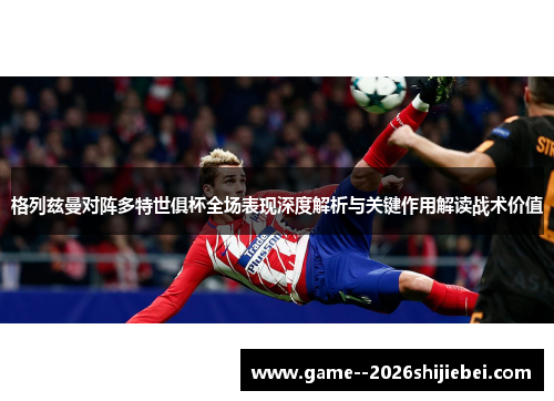 格列兹曼对阵多特世俱杯全场表现深度解析与关键作用解读战术价值 格列兹曼对阵多特世俱杯全场表现深度解析与关键作用解读战术价值